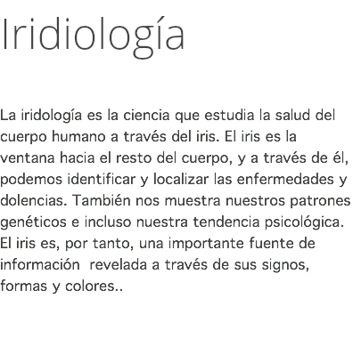 Iridiología La iridología es la ciencia que estudia la salud del cuerpo humano a través del iris. El iris es la ventana hacia el resto del cuerpo, y a través de él, podemos identificar y localizar las enfermedades y dolencias. También nos muestra nuestros patrones genéticos e incluso nuestra tendencia psicológica. El iris es, por tanto, una importante fuente de información revelada a través de sus signos, formas y colores.﻿. 