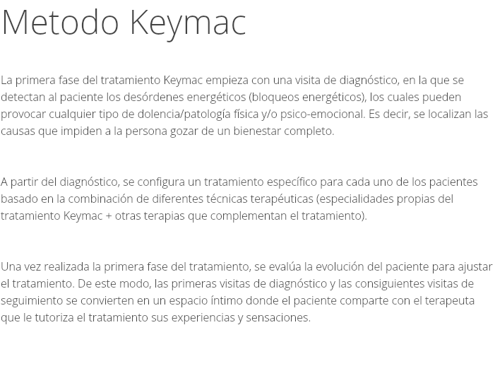 Metodo Keymac La primera fase del tratamiento Keymac empieza con una visita de diagnóstico, en la que se detectan al paciente los desórdenes energéticos (bloqueos energéticos), los cuales pueden provocar cualquier tipo de dolencia/patología física y/o psico-emocional. Es decir, se localizan las causas que impiden a la persona gozar de un bienestar completo. A partir del diagnóstico, se configura un tratamiento específico para cada uno de los pacientes basado en la combinación de diferentes técnicas terapéuticas (especialidades propias del tratamiento Keymac + otras terapias que complementan el tratamiento). Una vez realizada la primera fase del tratamiento, se evalúa la evolución del paciente para ajustar el tratamiento. De este modo, las primeras visitas de diagnóstico y las consiguientes visitas de seguimiento se convierten en un espacio íntimo donde el paciente comparte con el terapeuta que le tutoriza el tratamiento sus experiencias y sensaciones. 