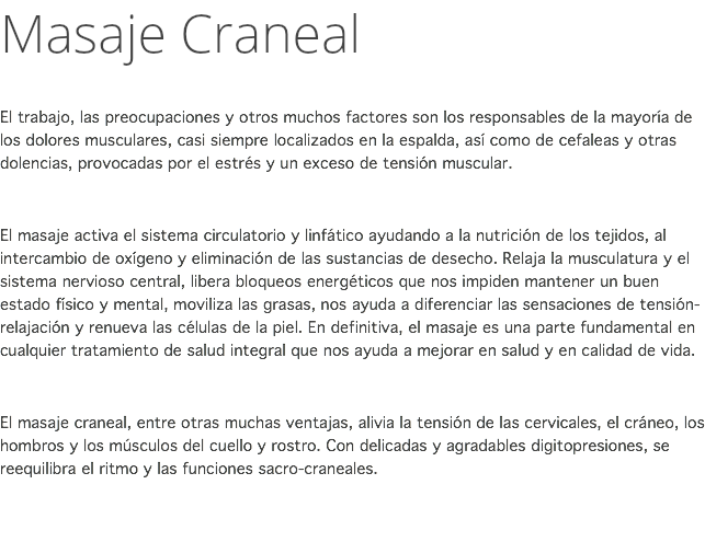 Masaje Craneal El trabajo, las preocupaciones y otros muchos factores son los responsables de la mayoría de los dolores musculares, casi siempre localizados en la espalda, así como de cefaleas y otras dolencias, provocadas por el estrés y un exceso de tensión muscular. El masaje activa el sistema circulatorio y linfático ayudando a la nutrición de los tejidos, al intercambio de oxígeno y eliminación de las sustancias de desecho. Relaja la musculatura y el sistema nervioso central, libera bloqueos energéticos que nos impiden mantener un buen estado físico y mental, moviliza las grasas, nos ayuda a diferenciar las sensaciones de tensión-relajación y renueva las células de la piel. En definitiva, el masaje es una parte fundamental en cualquier tratamiento de salud integral que nos ayuda a mejorar en salud y en calidad de vida. El masaje craneal, entre otras muchas ventajas, alivia la tensión de las cervicales, el cráneo, los hombros y los músculos del cuello y rostro. Con delicadas y agradables digitopresiones, se reequilibra el ritmo y las funciones sacro-craneales. 