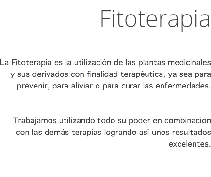 Fitoterapia La Fitoterapia es la utilización de las plantas medicinales y sus derivados con finalidad terapéutica, ya sea para prevenir, para aliviar o para curar las enfermedades. Trabajamos utilizando todo su poder en combinacion con las demás terapias logrando así unos resultados excelentes. 