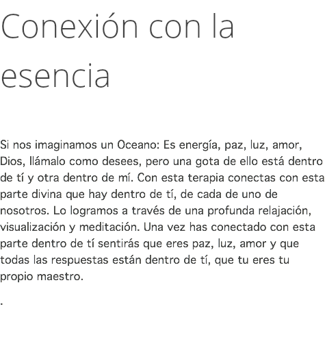 Conexión con la esencia Si nos imaginamos un Oceano: Es energía, paz, luz, amor, Dios, llámalo como desees, pero una gota de ello está dentro de tí y otra dentro de mí. Con esta terapia conectas con esta parte divina que hay dentro de tí, de cada de uno de nosotros. Lo logramos a través de una profunda relajación, visualización y meditación. Una vez has conectado con esta parte dentro de tí sentirás que eres paz, luz, amor y que todas las respuestas están dentro de tí, que tu eres tu propio maestro. . 